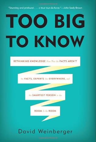 Too Big to Know: Rethinking Knowledge Now That the Facts Aren t the Facts, Experts Are Everywhere, and the Smartest Person in the Room Is the Room